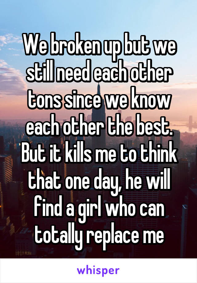 We broken up but we still need each other tons since we know each other the best. But it kills me to think that one day, he will find a girl who can totally replace me