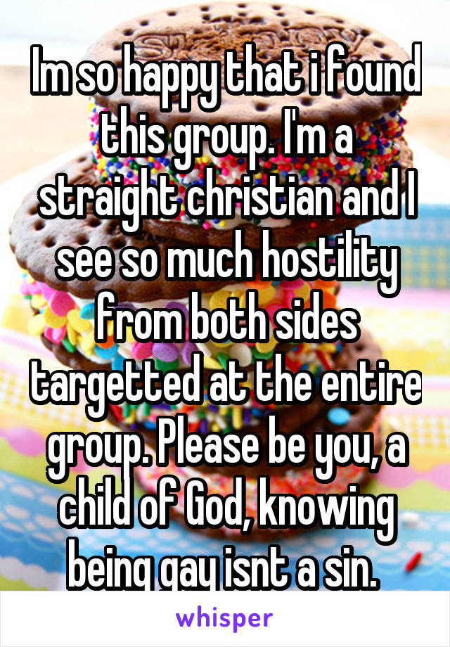 Im so happy that i found this group. I'm a straight christian and I see so much hostility from both sides targetted at the entire group. Please be you, a child of God, knowing being gay isnt a sin. 