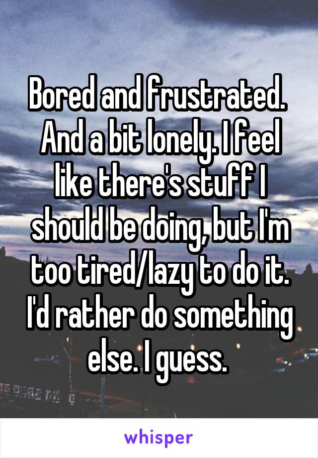 Bored and frustrated.  And a bit lonely. I feel like there's stuff I should be doing, but I'm too tired/lazy to do it. I'd rather do something else. I guess. 