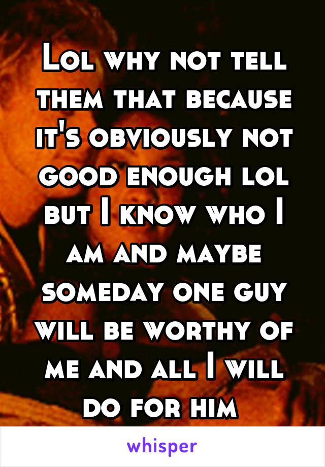 Lol why not tell them that because it's obviously not good enough lol but I know who I am and maybe someday one guy will be worthy of me and all I will do for him 