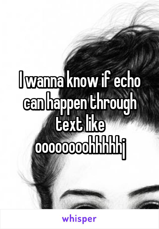 I wanna know if echo can happen through text like oooooooohhhhhj