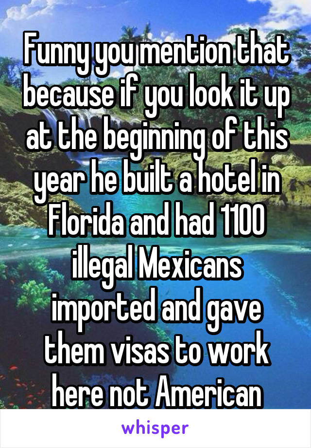 Funny you mention that because if you look it up at the beginning of this year he built a hotel in Florida and had 1100 illegal Mexicans imported and gave them visas to work here not American