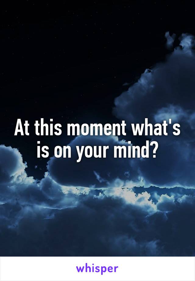 At this moment what's is on your mind?