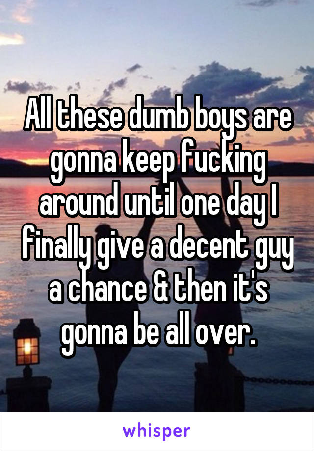 All these dumb boys are gonna keep fucking around until one day I finally give a decent guy a chance & then it's gonna be all over.