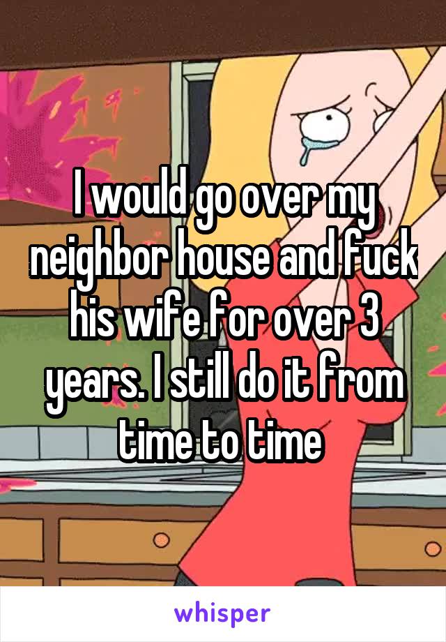 I would go over my neighbor house and fuck his wife for over 3 years. I still do it from time to time 