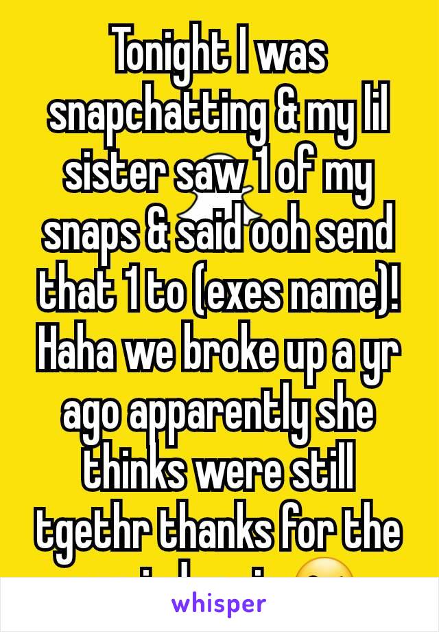 Tonight I was snapchatting & my lil sister saw 1 of my snaps & said ooh send that 1 to (exes name)! Haha we broke up a yr ago apparently she thinks were still tgethr thanks for the reminder sis 😘