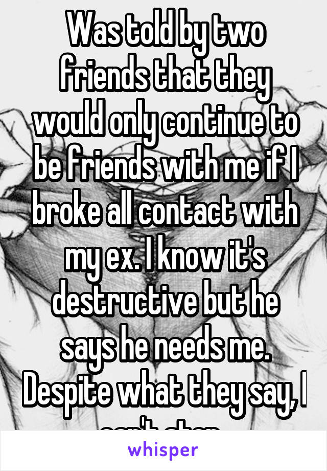 Was told by two friends that they would only continue to be friends with me if I broke all contact with my ex. I know it's destructive but he says he needs me. Despite what they say, I can't stop. 