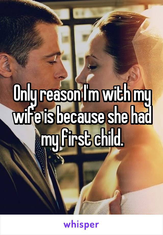 Only reason I'm with my wife is because she had my first child.