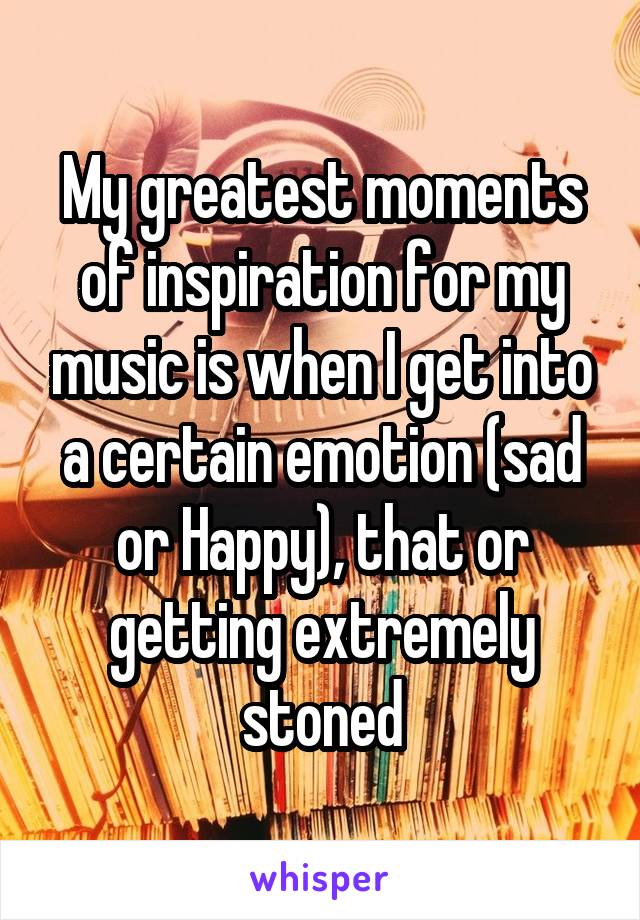 My greatest moments of inspiration for my music is when I get into a certain emotion (sad or Happy), that or getting extremely stoned