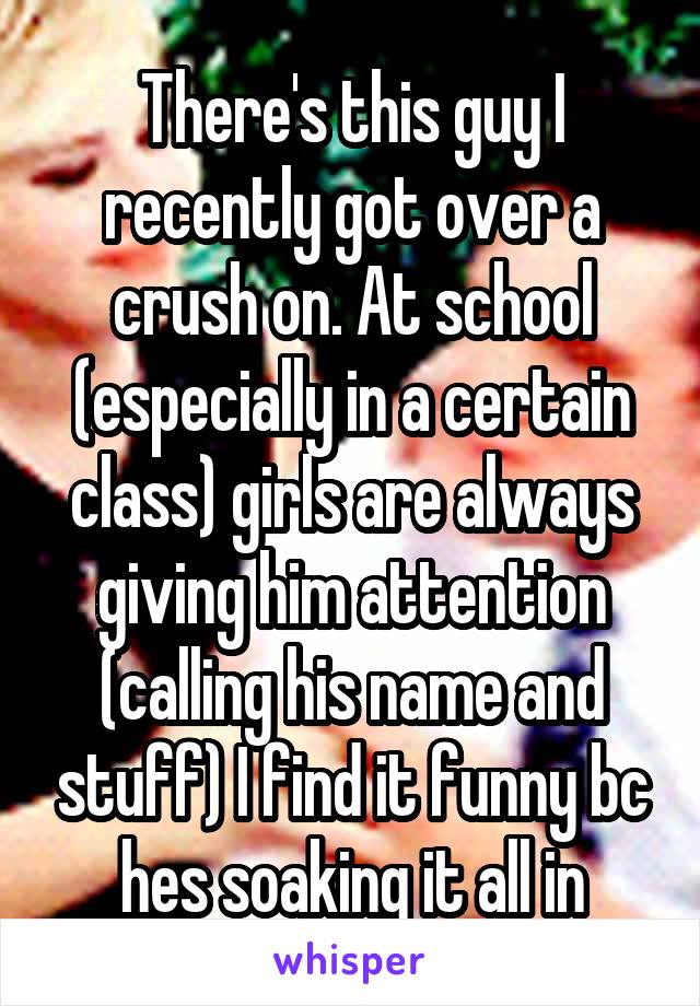 There's this guy I recently got over a crush on. At school (especially in a certain class) girls are always giving him attention (calling his name and stuff) I find it funny bc hes soaking it all in