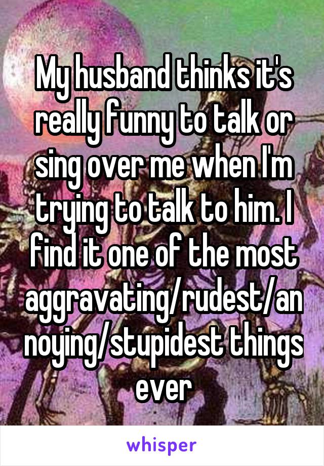 My husband thinks it's really funny to talk or sing over me when I'm trying to talk to him. I find it one of the most aggravating/rudest/annoying/stupidest things ever