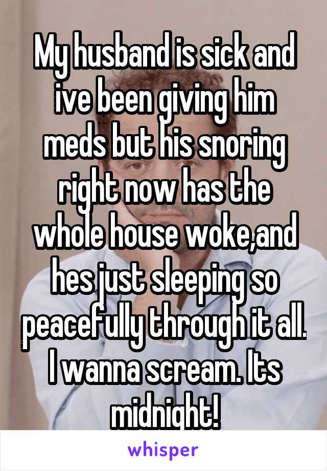 My husband is sick and ive been giving him meds but his snoring right now has the whole house woke,and hes just sleeping so peacefully through it all. I wanna scream. Its midnight!