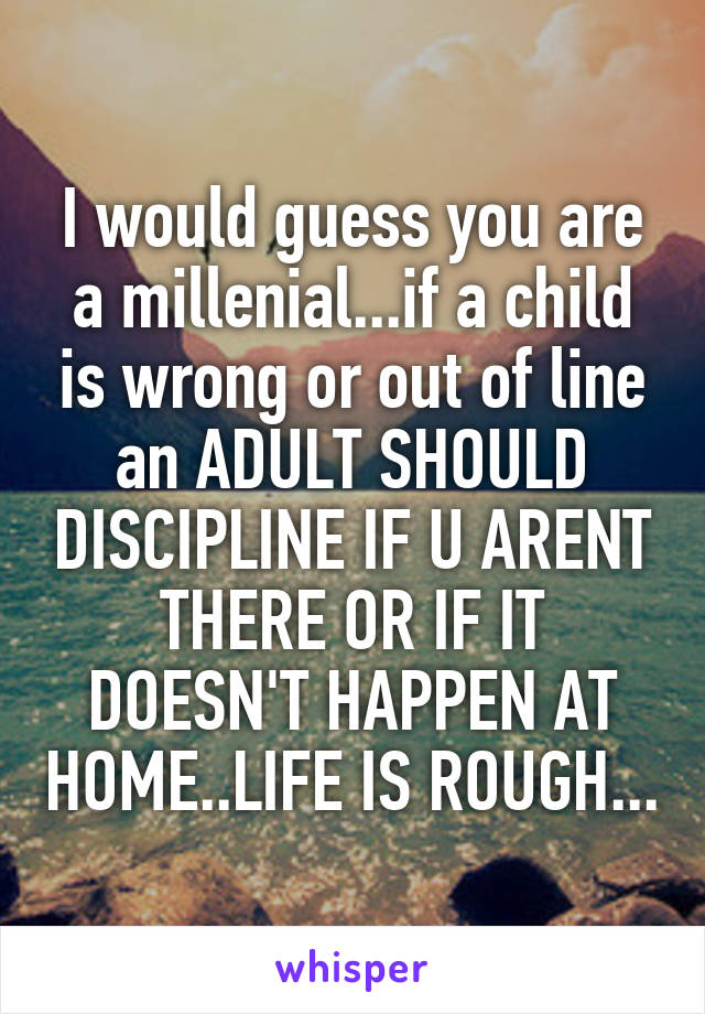 I would guess you are a millenial...if a child is wrong or out of line an ADULT SHOULD DISCIPLINE IF U ARENT THERE OR IF IT DOESN'T HAPPEN AT HOME..LIFE IS ROUGH...