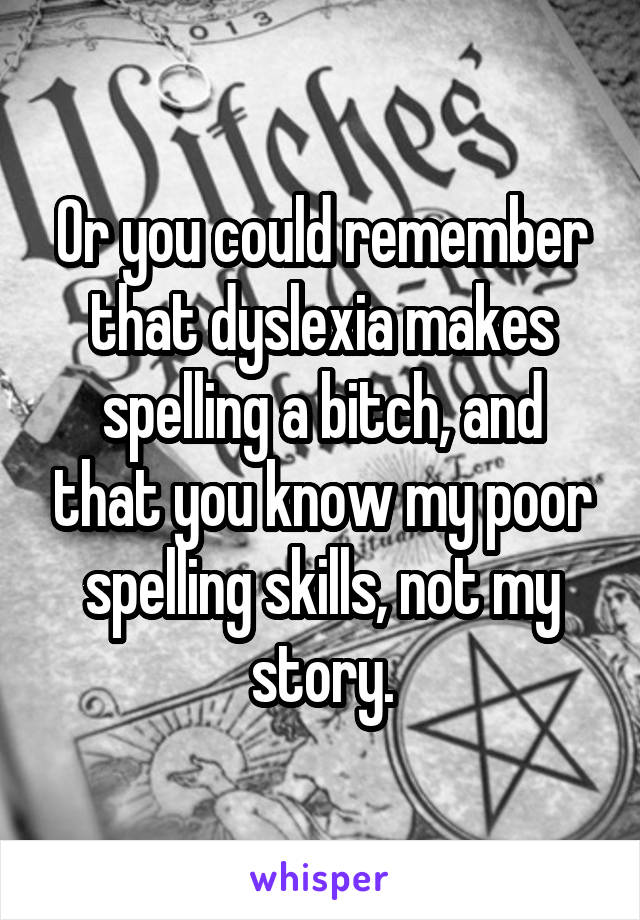 Or you could remember that dyslexia makes spelling a bitch, and that you know my poor spelling skills, not my story.