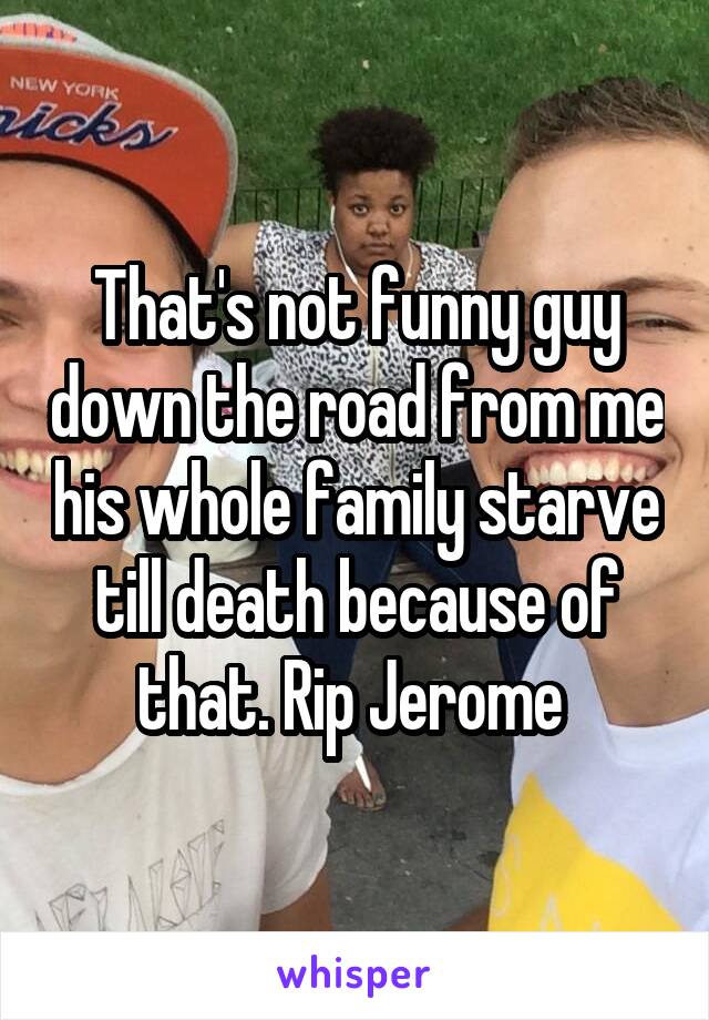 That's not funny guy down the road from me his whole family starve till death because of that. Rip Jerome 