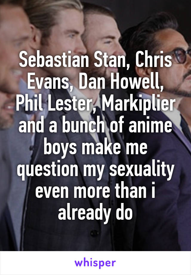 Sebastian Stan, Chris Evans, Dan Howell, Phil Lester, Markiplier and a bunch of anime boys make me question my sexuality even more than i already do