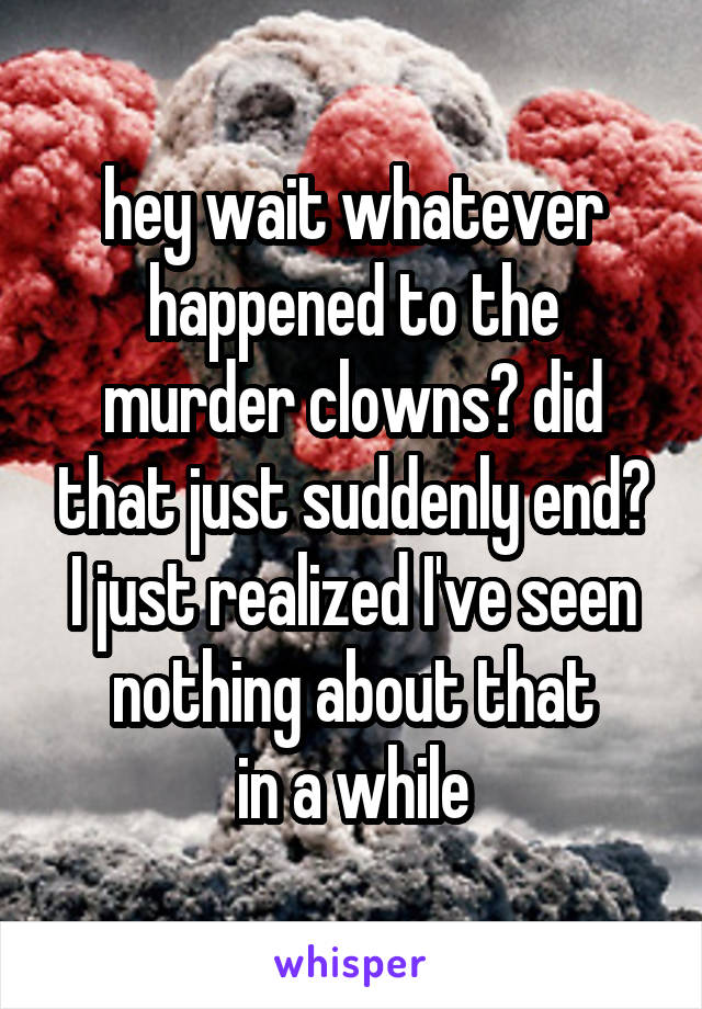 hey wait whatever happened to the murder clowns? did that just suddenly end? I just realized I've seen nothing about that
in a while