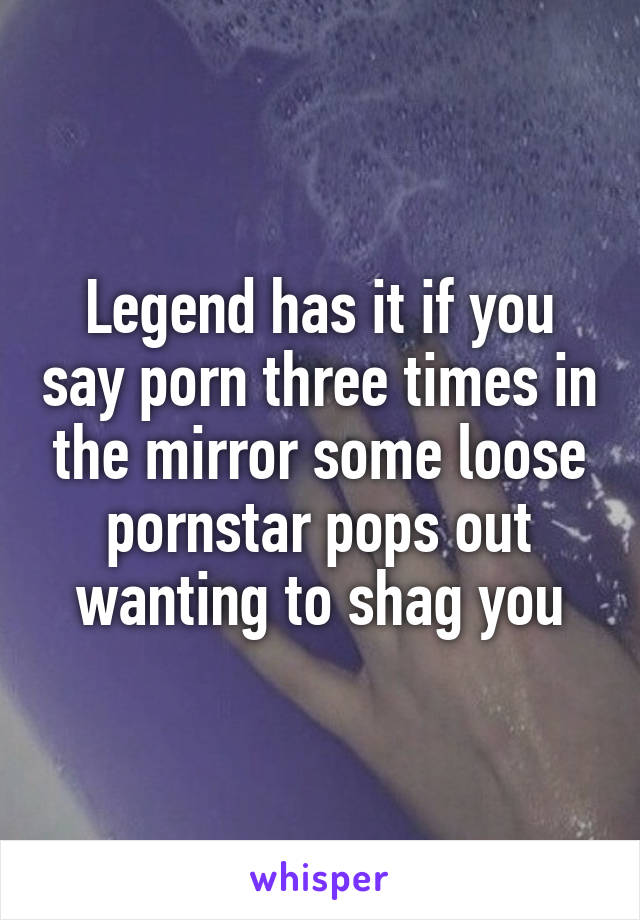Legend has it if you say porn three times in the mirror some loose pornstar pops out wanting to shag you