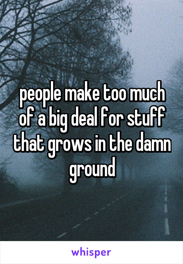 people make too much of a big deal for stuff that grows in the damn ground