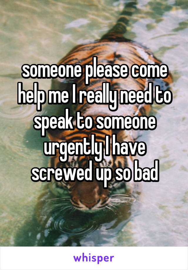 someone please come help me I really need to speak to someone urgently I have screwed up so bad
