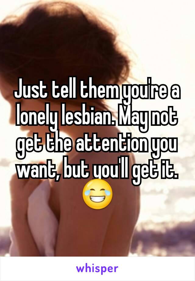 Just tell them you're a lonely lesbian. May not get the attention you want, but you'll get it.😂