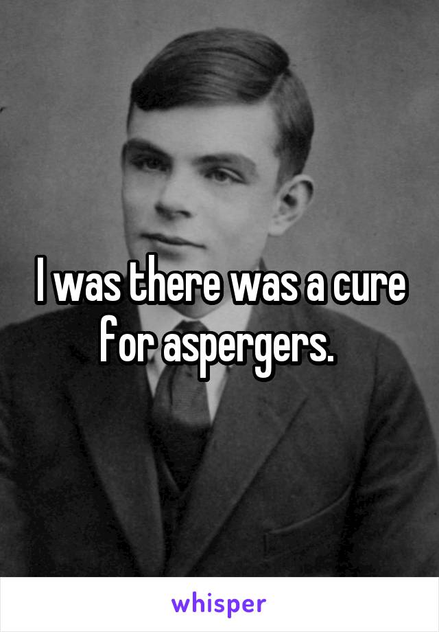 I was there was a cure for aspergers. 