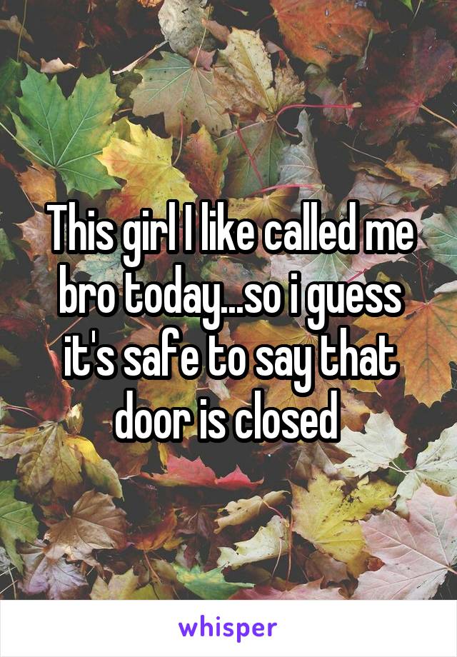 This girl I like called me bro today...so i guess it's safe to say that door is closed 