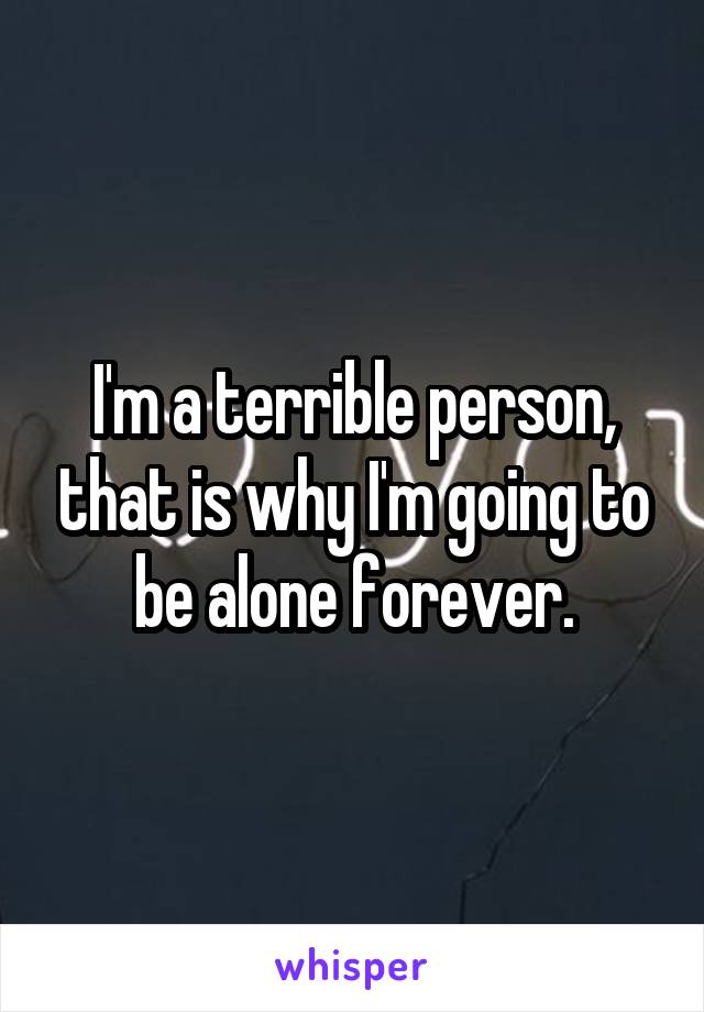 I'm a terrible person, that is why I'm going to be alone forever.