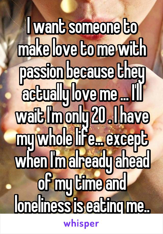 I want someone to make love to me with passion because they actually love me ... I'll wait I'm only 20 . I have my whole life... except when I'm already ahead of my time and loneliness is eating me..