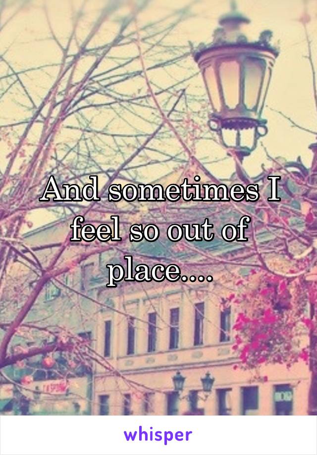 And sometimes I feel so out of place....