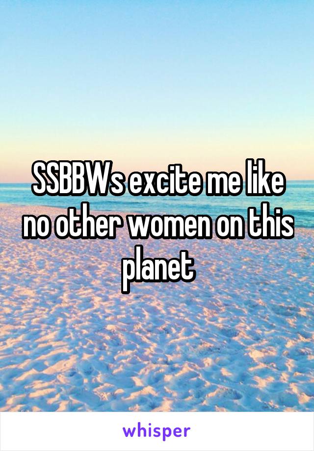 SSBBWs excite me like no other women on this planet