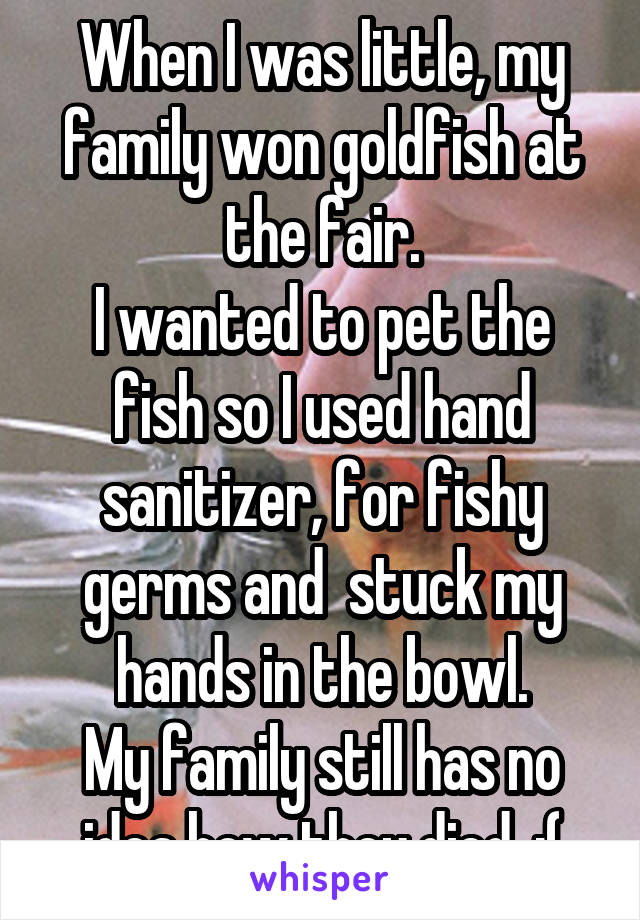 When I was little, my family won goldfish at the fair.
I wanted to pet the fish so I used hand sanitizer, for fishy germs and  stuck my hands in the bowl.
My family still has no idea how they died. :(