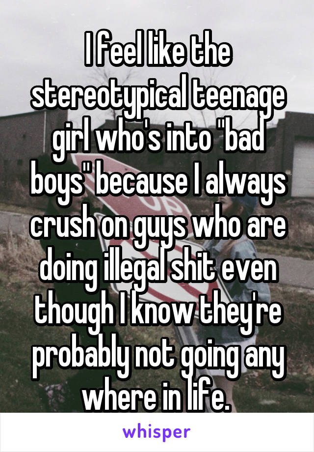 I feel like the stereotypical teenage girl who's into "bad boys" because I always crush on guys who are doing illegal shit even though I know they're probably not going any where in life. 