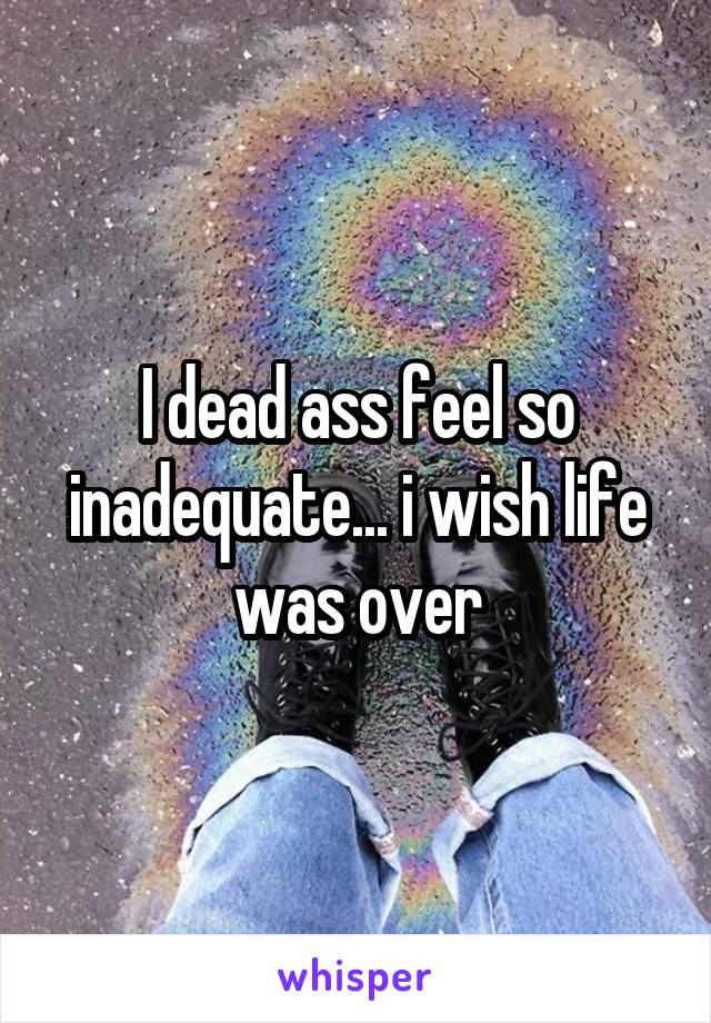 I dead ass feel so inadequate... i wish life was over