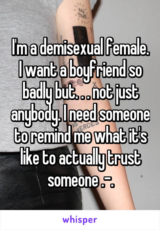 I'm a demisexual female. I want a boyfriend so badly but. . . not just anybody. I need someone to remind me what it's like to actually trust someone .-.