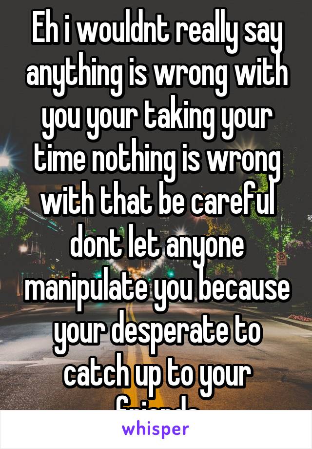 Eh i wouldnt really say anything is wrong with you your taking your time nothing is wrong with that be careful dont let anyone manipulate you because your desperate to catch up to your friends