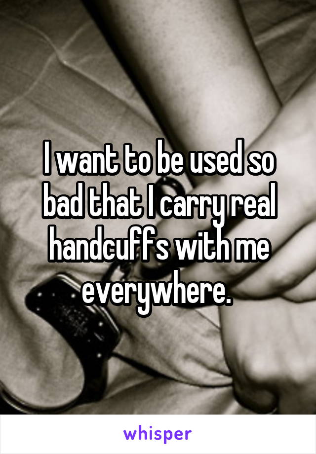 I want to be used so bad that I carry real handcuffs with me everywhere. 