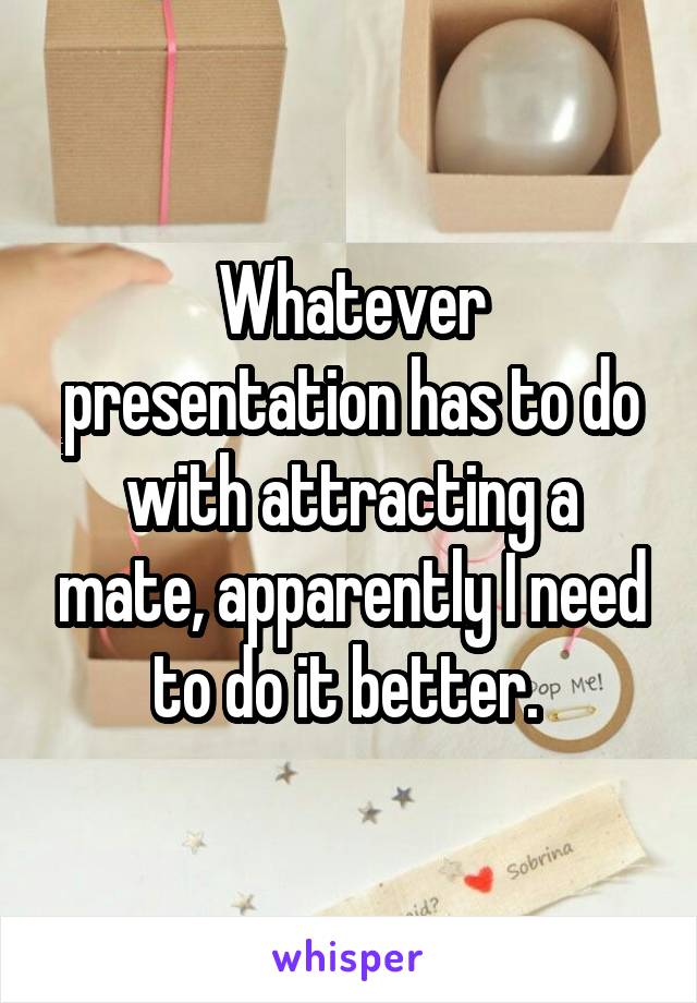 Whatever presentation has to do with attracting a mate, apparently I need to do it better. 