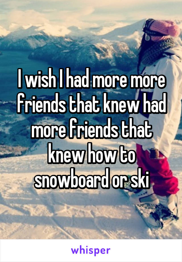 I wish I had more more friends that knew had more friends that knew how to snowboard or ski