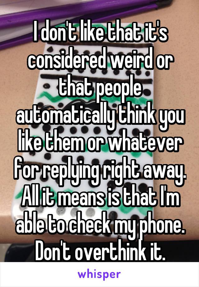 I don't like that it's considered weird or that people automatically think you like them or whatever for replying right away. All it means is that I'm able to check my phone. Don't overthink it.