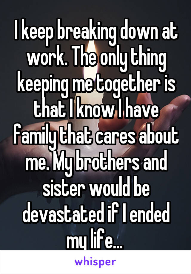 I keep breaking down at work. The only thing keeping me together is that I know I have family that cares about me. My brothers and sister would be devastated if I ended my life... 