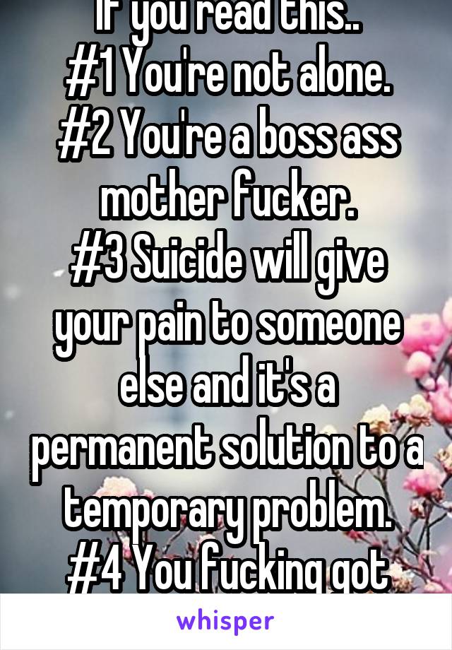 If you read this..
#1 You're not alone.
#2 You're a boss ass mother fucker.
#3 Suicide will give your pain to someone else and it's a permanent solution to a temporary problem.
#4 You fucking got this