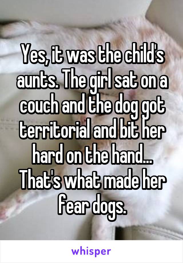 Yes, it was the child's aunts. The girl sat on a couch and the dog got territorial and bit her hard on the hand... That's what made her fear dogs.