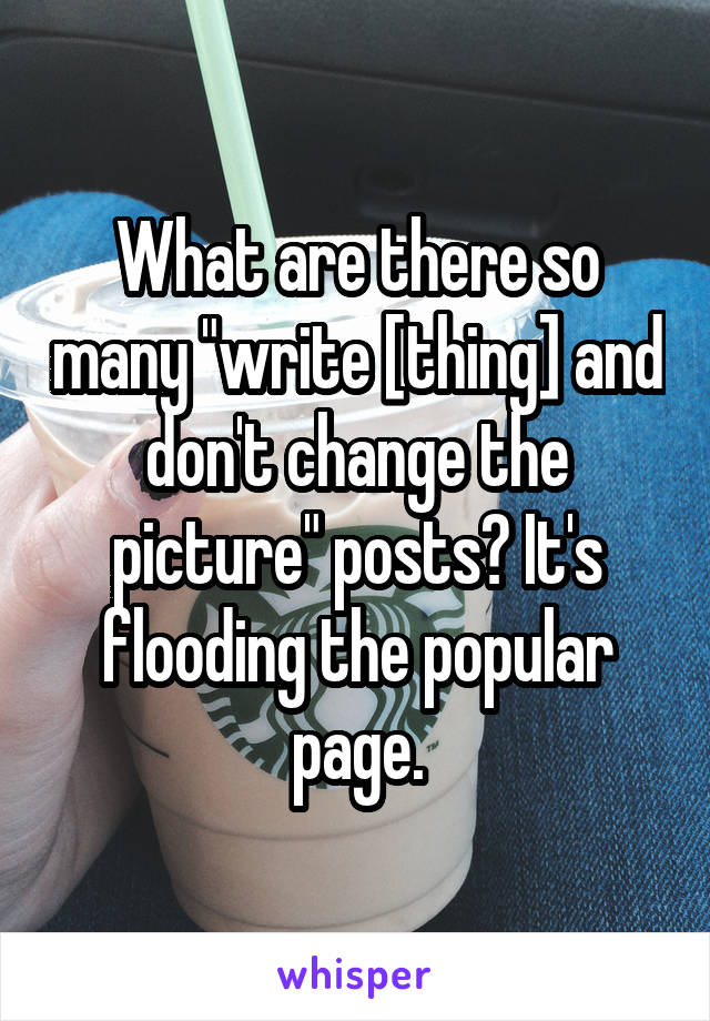 What are there so many "write [thing] and don't change the picture" posts? It's flooding the popular page.