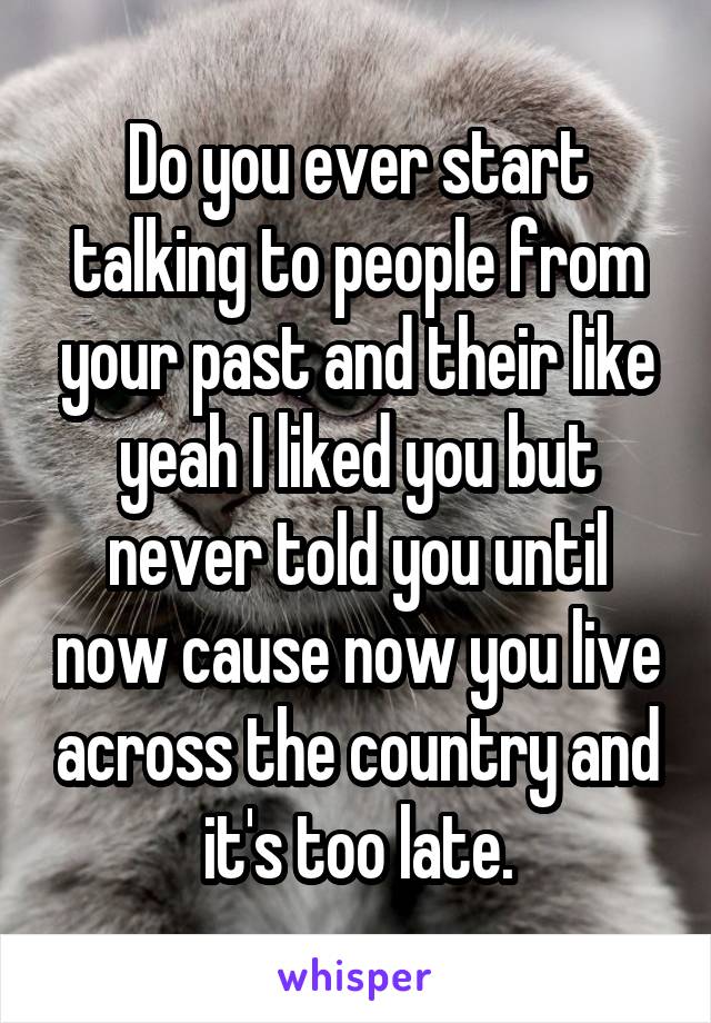 Do you ever start talking to people from your past and their like yeah I liked you but never told you until now cause now you live across the country and it's too late.