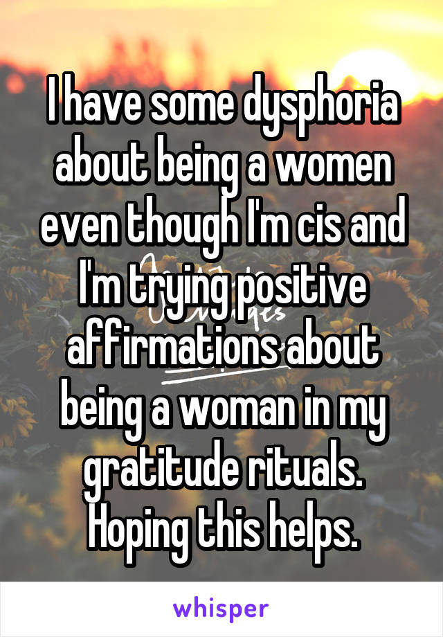 I have some dysphoria about being a women even though I'm cis and I'm trying positive affirmations about being a woman in my gratitude rituals. Hoping this helps.