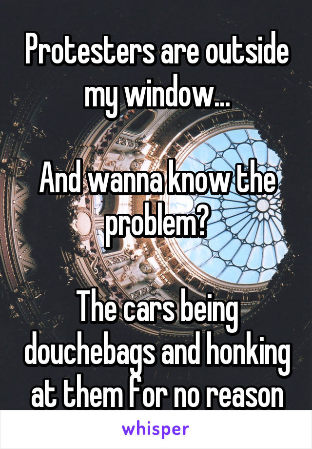 Protesters are outside my window...

And wanna know the problem?

The cars being douchebags and honking at them for no reason