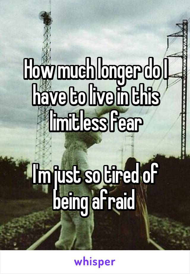 How much longer do I have to live in this limitless fear

I'm just so tired of being afraid 