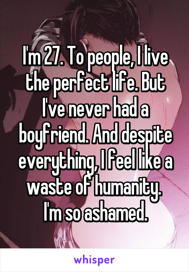 I'm 27. To people, I live the perfect life. But I've never had a boyfriend. And despite everything, I feel like a waste of humanity. 
I'm so ashamed.