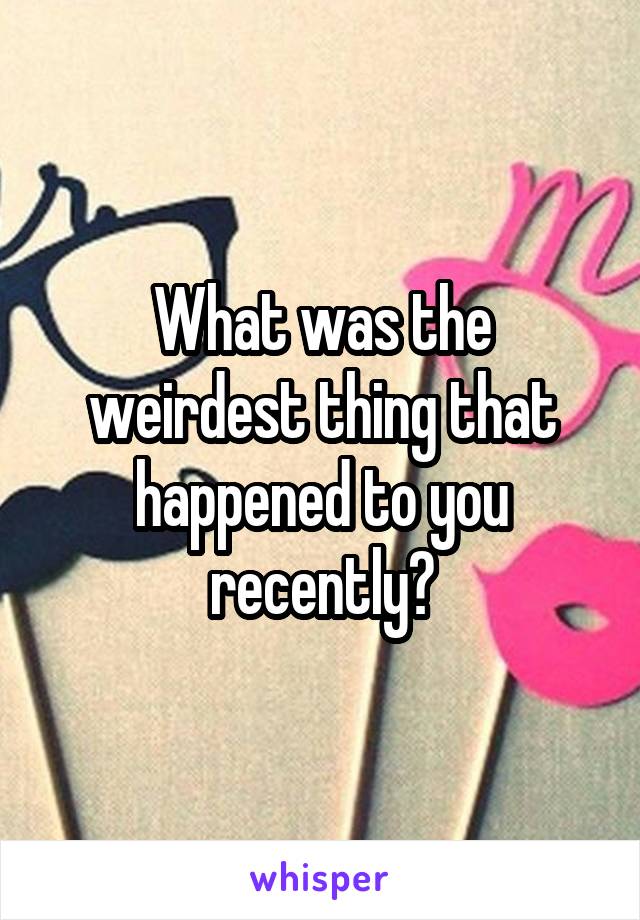 What was the weirdest thing that happened to you recently?